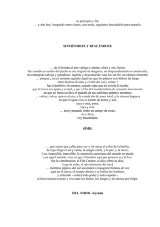 su principio y fin;
… y aún hoy, hurgando entre cisnes, con ansia, seguimos buscándolo para matarlo.
SINTIÉNDOTE Y BUSCÁNDOTE
… de ti llevaba el aire vértigo y néctar, sílice y oro, lluvia;
fue cuando en medio del pecho se me originó un desgarro, un desprendimiento o conmoción,
un estampido salvaje y grandioso, ingente y desconocido: una luz sin fin, un cántico inmortal;
… porque ¿ no es instante sagrado aquél en que los pájaros son hálitos de fuego
entre hiedras divinas y el añil del sol y callan ?
fue oyéndolos, oh amante, cuando supe que no existía la noche,
que la tierra era ópalo y cristal, y que el fin del mundo habría de consistir únicamente
en que no fuese un dios el paladín de tus sublimes pálpitos mortales;
… volver, volver quiero al aire, a la condición de amor total, a la intensa hoguera
en que el agua viva es fuente de honor y sed,
tuya y mía, amor,
tuya y mía;
… estoy pasando sobre un campo de rosas;
río y lloro,
voy buscándote.
SÍMIL
… qué mejor que callar para ver y oír nacer el color de la hierba;
de lejos llega el sol y canta, la sangre canta, y la paz, y la nieve;
[ no, imposible, imposible, la expresión cartesiana del mundo no puede
con aquel instante vivo en que el hombre oyó por primera vez la luz;
fue la vertebración, el Fíat Creator, el dios sobre su dios,
la gesta solar, el advenimiento del aire]
… mientras pájaros del sur ascienden a inaugurar himnos de voz
aquí en la tierra, el tiempo abrasa y se hielan las lumbres,
y ardiendo - contra todo poder y todo espanto -
el faro/corazón resiste y vive ante los hielos, los fuegos y los dioses por fulgir.
DEL AMOR - leyenda
 