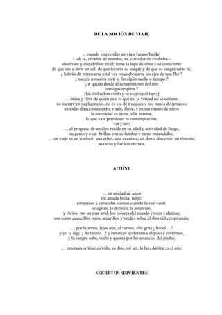 DE LA NOCIÓN DE VIAJE
.. cuando emprendas un viaje [acaso huida]
- oh tú, creador de mundos, tú, visitador de ciudades -
obsérvate y escudríñate en él, toma la lupa de alma y sé consciente
de que vas a abrir un sol, de que tocarás su sangre y de que su sangre serás tú;
¿ habrán de removerse o tal vez resquebrajarse los ejes de una flor ?
¿ nacerá o morirá en ti al fin algún sueño o tiempo ?
¿ o quizás desde el advenimiento del aire
consigas respirar ?
[los dados han caído y tu viaje es el tapiz]
… presa y libre de quien es o lo que es, la verdad no se detiene,
no incurre en negligencias, no es vía de trueques y no, nunca de retrasos;
en todas direcciones entra y sale, fluye, y en sus manos de nieve
la oscuridad es nieve, ella misma,
lo que va a permitirte tu contemplación,
ver y ser;
… el progreso de un dios reside en su edad y actividad de fuego,
su genio y vida brillan con su lumbre y canto encendidos;
… un viaje es un temblor, una crisis, una aventura, un don a discernir, un término;
su curso y luz son eternos.
AITIÍNE
… en unidad de amor
mi amada brilla, fulge;
campanas y caracolas suenan cuando la ven venir,
se agitan, la definen, la anuncian,
y ebrios, por un mar azul, los colores del mundo corren y danzan,
son como pececillos rojos, amarillos y verdes sobre el dios del crespúsculo;
… por la arena, lejos aún, al vernos, ella grita ¡ Itsoel… !
y yo le digo ¡ Aitiíneee…! y entonces aceleramos el paso y corremos,
y la sangre sube, vuela y quema por las estancias del pecho;
… entonces Aitiíne es todo, es dios, mi ser, la luz, Aitiíne es el aire.
SECRETOS SIRVIENTES
 