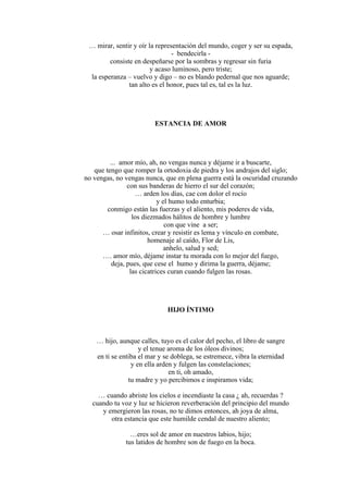 … mirar, sentir y oír la representación del mundo, coger y ser su espada,
- bendecirla -
consiste en despeñarse por la sombras y regresar sin furia
y acaso luminoso, pero triste;
la esperanza – vuelvo y digo – no es blando pedernal que nos aguarde;
tan alto es el honor, pues tal es, tal es la luz.
ESTANCIA DE AMOR
... amor mío, ah, no vengas nunca y déjame ir a buscarte,
que tengo que romper la ortodoxia de piedra y los andrajos del siglo;
no vengas, no vengas nunca, que en plena guerra está la oscuridad cruzando
con sus banderas de hierro el sur del corazón;
… arden los días, cae con dolor el rocío
y el humo todo enturbia;
conmigo están las fuerzas y el aliento, mis poderes de vida,
los diezmados hálitos de hombre y lumbre
con que vine a ser;
… osar infinitos, crear y resistir es lema y vínculo en combate,
homenaje al caído, Flor de Lis,
anhelo, salud y sed;
…. amor mío, déjame instar tu morada con lo mejor del fuego,
deja, pues, que cese el humo y dirima la guerra, déjame;
las cicatrices curan cuando fulgen las rosas.
HIJO ÍNTIMO
… hijo, aunque calles, tuyo es el calor del pecho, el libro de sangre
y el tenue aroma de los óleos divinos;
en ti se entiba el mar y se doblega, se estremece, vibra la eternidad
y en ella arden y fulgen las constelaciones;
en ti, oh amado,
tu madre y yo percibimos e inspiramos vida;
… cuando abriste los cielos e incendiaste la casa ¿ ah, recuerdas ?
cuando tu voz y luz se hicieron reverberación del principio del mundo
y emergieron las rosas, no te dimos entonces, ah joya de alma,
otra estancia que este humilde cendal de nuestro aliento;
…eres sol de amor en nuestros labios, hijo;
tus latidos de hombre son de fuego en la boca.
 