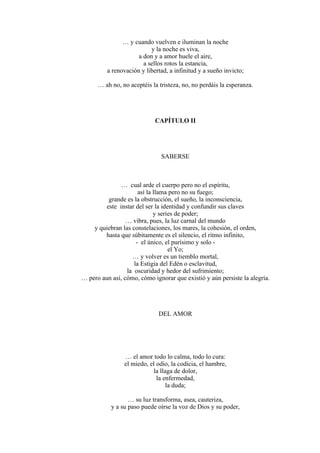 … y cuando vuelven e iluminan la noche
y la noche es viva,
a don y a amor huele el aire,
a sellos rotos la estancia,
a renovación y libertad, a infinitud y a sueño invicto;
… ah no, no aceptéis la tristeza, no, no perdáis la esperanza.
CAPÍTULO II
SABERSE
… cual arde el cuerpo pero no el espíritu,
así la llama pero no su fuego;
grande es la obstrucción, el sueño, la inconsciencia,
este instar del ser la identidad y confundir sus claves
y series de poder;
… vibra, pues, la luz carnal del mundo
y quiebran las constelaciones, los mares, la cohesión, el orden,
hasta que súbitamente es el silencio, el ritmo infinito,
- el único, el purísimo y solo -
el Yo;
… y volver es un tiemblo mortal,
la Estigia del Edén o esclavitud,
la oscuridad y hedor del sufrimiento;
… pero aun así, cómo, cómo ignorar que existió y aún persiste la alegría.
DEL AMOR
… el amor todo lo calma, todo lo cura:
el miedo, el odio, la codicia, el hambre,
la llaga de dolor,
la enfermedad,
la duda;
… su luz transforma, asea, cauteriza,
y a su paso puede oírse la voz de Dios y su poder,
 