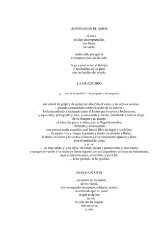 ADIVINANDO EL AMOR
… el amor
es algo incomprendido:
una llama,
un vacío;
nadie sabe por qué es
ni tampoco por qué ha sido;
llega y pasa como el tiempo,
y las huellas de su paso
son las huellas del olvido.
LA HE PERDIDO
[¿… que la he perdido? – me pregunté y me pregunté]
… me enteré de golpe y de golpe me absorbió el vacío, y mi alma a oscuras,
- girando atormentada sobre el pecho de su muerte -
lo ha incendiado y saqueado junto al hierro que lo acosa y lo destruye;
… y aquí estoy, perseguido y loco, y consciente y lúcido, intentando eludir la efigie
de su imagen y no puedo;
el amor fue puro, y ahora, por su llaga/herrumbre,
- hiriendo y descuajando -
con pureza suelta esquirlas cual letales filos de dagas y cuchillos;
… la aspiro, voy y vengo, la pienso y sueño, la nombro y llamo,
la llamo, la llamo y la vuelvo a llamar y ella tenuemente aparece y flota,
pisa el umbral del alma
y se va;
… es muy tarde, y, a lo lejos, sin cesar, pasan y pasan trenes y más trenes;
y aunque es verano y la noche es llama ingente con mil enjambres de esencias balsameras,
aquí es invierno puro, es terrible, y es el fin;
… la he perdido, la he perdido.
BUSCO UN SITIO
… en medio de los mares
de los vicios,
voy navegando sin rumbo, solitario, oculto;
… no entiendo qué es amor
ni qué es delito;
…no sé;
la vida me ha negado
sólo un sitio,
y, ése,
 