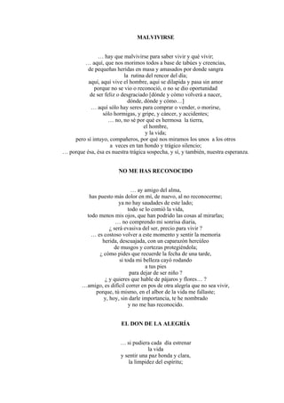 MALVIVIRSE
… hay que malvivirse para saber vivir y qué vivir;
… aquí, que nos morimos todos a base de tabúes y creencias,
de pequeñas heridas en masa y amasados por donde sangra
la rutina del rencor del día;
aquí, aquí vive el hombre, aquí se dilapida y pasa sin amor
porque no se vio o reconoció, o no se dio oportunidad
de ser feliz o desgraciado [dónde y cómo volverá a nacer,
dónde, dónde y cómo…]
… aquí sólo hay seres para comprar o vender, o morirse,
sólo hormigas, y gripe, y cáncer, y accidentes;
… no, no sé por qué es hermosa la tierra,
el hombre,
y la vida;
pero sí intuyo, compañeros, por qué nos miramos los unos a los otros
a veces en tan hondo y trágico silencio;
… porque ésa, ésa es nuestra trágica sospecha, y sí, y también, nuestra esperanza.
NO ME HAS RECONOCIDO
… ay amigo del alma,
has puesto más dolor en mí, de nuevo, al no reconocerme;
ya no hay saudades de este lado;
todo se lo comió la vida,
todo menos mis ojos, que han podrido las cosas al mirarlas;
… no comprendo mi sonrisa diaria,
¿ será evasiva del ser, precio para vivir ?
… es costoso volver a este momento y sentir la memoria
herida, descuajada, con un caparazón hercúleo
de musgos y cortezas protegiéndola;
¿ cómo pides que recuerde la fecha de una tarde,
si toda mi belleza cayó rodando
a tus pies
para dejar de ser niño ?
¿ y quieres que hable de pájaros y flores… ?
…amigo, es difícil correr en pos de otra alegría que no sea vivir,
porque, tú mismo, en el albor de la vida me fallaste;
y, hoy, sin darle importancia, te he nombrado
y no me has reconocido.
EL DON DE LA ALEGRÍA
… si pudiera cada día estrenar
la vida
y sentir una paz honda y clara,
la limpidez del espíritu;
 