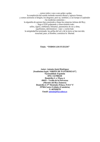 … somos todos y uno a uno golpe a golpe,
la complexión del sonido instando nuestras densas y agraces formas,
y somos asimismo el dragón, los dragones, pero ay, también y a un tiempo el esplendor
- las modernas serpientes -
la algarabía de quienes han construido a fuego las estancias íntimas del Rey;
… llega el XXI golpeando y removiéndolo todo:
sellos, signos, emblemas, baluartes, paramentos de ser y alma,
[quebrantos, detrimentos] - vejez y esclavitud;
la antigüedad ha terminado; las grillas del sol y de la tierra se han movido;
resucitad, pues, al hombre; comienza la libertad.
Título: “TODOS LOS FUEGOS”
Autor: Antonio Justel Rodríguez
[Seudónimo legal: “ORIÓN DE PANTHOSEAS”]
Nacionalidad: Española
DNI: 11678061H
Domicilio-1: c/ Plaza, 6
49693 – Vecilla de la Polvorosa
[Morales del Rey-Zamora)
Domicilio-2: Pº Menéndez Pelayo, 51-8-1º F
39700-Castro Urdiales (Cantabria)
T: 687838570
Email: antonioj43@yahoo.es
 