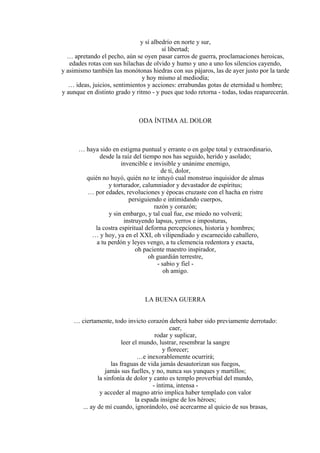 y sí albedrío en norte y sur,
sí libertad;
… apretando el pecho, aún se oyen pasar carros de guerra, proclamaciones heroicas,
edades rotas con sus hilachas de olvido y humo y uno a uno los silencios cayendo,
y asimismo también las monótonas hiedras con sus pájaros, las de ayer justo por la tarde
y hoy mismo al mediodía;
… ideas, juicios, sentimientos y acciones: errabundas gotas de eternidad u hombre;
y aunque en distinto grado y ritmo - y pues que todo retorna - todas, todas reaparecerán.
ODA ÍNTIMA AL DOLOR
… haya sido en estigma puntual y errante o en golpe total y extraordinario,
desde la raíz del tiempo nos has seguido, herido y asolado;
invencible e invisible y unánime enemigo,
de ti, dolor,
quién no huyó, quién no te intuyó cual monstruo inquisidor de almas
y torturador, calumniador y devastador de espíritus;
… por edades, revoluciones y épocas cruzaste con el hacha en ristre
persiguiendo e intimidando cuerpos,
razón y corazón;
y sin embargo, y tal cual fue, ese miedo no volverá;
instruyendo lapsus, yerros e imposturas,
la costra espiritual deforma percepciones, historia y hombres;
… y hoy, ya en el XXI, oh vilipendiado y escarnecido caballero,
a tu perdón y leyes vengo, a tu clemencia redentora y exacta,
oh paciente maestro inspirador,
oh guardián terrestre,
- sabio y fiel -
oh amigo.
LA BUENA GUERRA
… ciertamente, todo invicto corazón deberá haber sido previamente derrotado:
caer,
rodar y suplicar,
leer el mundo, lustrar, resembrar la sangre
y florecer;
…e inexorablemente ocurrirá;
las fraguas de vida jamás desautorizan sus fuegos,
jamás sus fuelles, y no, nunca sus yunques y martillos;
la sinfonía de dolor y canto es templo proverbial del mundo,
- íntima, intensa -
y acceder al magno atrio implica haber templado con valor
la espada insigne de los héroes;
... ay de mí cuando, ignorándolo, osé acercarme al quicio de sus brasas,
 