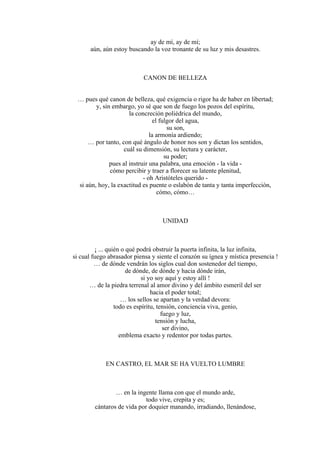 ay de mí, ay de mí;
aún, aún estoy buscando la voz tronante de su luz y mis desastres.
CANON DE BELLEZA
… pues qué canon de belleza, qué exigencia o rigor ha de haber en libertad;
y, sin embargo, yo sé que son de fuego los pozos del espíritu,
la concreción poliédrica del mundo,
el fulgor del agua,
su son,
la armonía ardiendo;
… por tanto, con qué ángulo de honor nos son y dictan los sentidos,
cuál su dimensión, su lectura y carácter,
su poder;
pues al instruir una palabra, una emoción - la vida -
cómo percibir y traer a florecer su latente plenitud,
- oh Aristóteles querido -
si aún, hoy, la exactitud es puente o eslabón de tanta y tanta imperfección,
cómo, cómo…
UNIDAD
¡ ... quién o qué podrá obstruir la puerta infinita, la luz infinita,
si cual fuego abrasador piensa y siente el corazón su ígnea y mística presencia !
… de dónde vendrán los siglos cual don sostenedor del tiempo,
de dónde, de dónde y hacia dónde irán,
si yo soy aquí y estoy allí !
… de la piedra terrenal al amor divino y del ámbito esmeril del ser
hacia el poder total;
… los sellos se apartan y la verdad devora:
todo es espíritu, tensión, conciencia viva, genio,
fuego y luz,
tensión y lucha,
ser divino,
emblema exacto y redentor por todas partes.
EN CASTRO, EL MAR SE HA VUELTO LUMBRE
… en la ingente llama con que el mundo arde,
todo vive, crepita y es;
cántaros de vida por doquier manando, irradiando, llenándose,
 