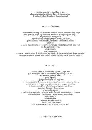 - silente la mente, en equilibrio el ser -
el espíritu intima las infinitas claves de su lumbre/ser,
de su lumbre/dios, de su fuego de voz inmortal.
PREGUNTÉMONOS
… esta emoción de ver y asir palabras e imprimir en ellas un son de luz y fuego,
este quehacer, digo, a qué creación pertenece, a qué jerarquía o rango,
preguntémonos, a qué poder;
… venimos con el cuerpo apto para morir y, de pronto,
- por la alameda y a llamaradas, abriéndose y ardiendo el mundo -
el amor;
… ah, no me digáis que no sois capaces, pues, de exigir al corazón un grito vivo,
un dios con sangre viva,
una esperanza,
una resurrección;
… porque ¿ quiénes sois y de dónde venís, qué habréis de hacer aquí y hacia dónde partiréis ?
¡ y es que se necesita tanta y tanta ayuda ! mirad y ved bien: queda tanto por hacer…
DISECCIÓN
… cuando el río es luz líquida y fluyendo, fuego puro,
y el cuerpo jade y nácar deslizándose bajo el fragor del sol,
ah, entonces, qué es el alma,
qué el espíritu;
… porque uno atiende sus negocios:
se levanta, se ducha, desayuna y se adentra por la selva, lo ataca el leopardo,
mata al leopardo y sigue herido, tose, vuelve y recoge a sus niños,
lo llaman por teléfono y llora, luego ríe, gime, cena al fin,
y cual perro fatigado y desmembrado
se arroja al televisor;
… y el río sigue ardiendo, y la luz fluyendo, fluyendo y quemándose, y yéndose,
y así un instante y otro instante y así en tensión la eternidad:
todo en deber,
todo en demora;
… estremecidos por la muerte,
y una vez más, esperando -
alma y espíritu se abrazan, se besan y estremecen.
… Y SÍSIFO NO PUEDE MÁS
 
