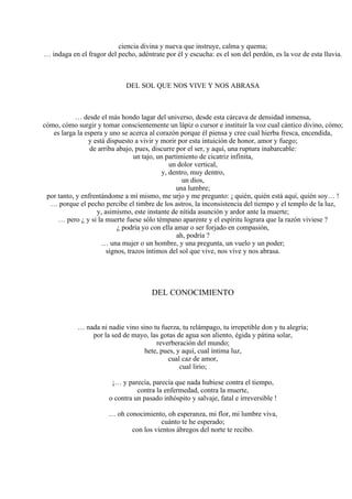 ciencia divina y nueva que instruye, calma y quema;
… indaga en el fragor del pecho, adéntrate por él y escucha: es el son del perdón, es la voz de esta lluvia.
DEL SOL QUE NOS VIVE Y NOS ABRASA
… desde el más hondo lagar del universo, desde esta cárcava de densidad inmensa,
cómo, cómo surgir y tomar conscientemente un lápiz o cursor e instituir la voz cual cántico divino, cómo;
es larga la espera y uno se acerca al corazón porque él piensa y cree cual hierba fresca, encendida,
y está dispuesto a vivir y morir por esta intuición de honor, amor y fuego;
de arriba abajo, pues, discurre por el ser, y aquí, una ruptura inabarcable:
un tajo, un partimiento de cicatriz infinita,
un dolor vertical,
y, dentro, muy dentro,
un dios,
una lumbre;
por tanto, y enfrentándome a mí mismo, me urjo y me pregunto: ¡ quién, quién está aquí, quién soy… !
… porque el pecho percibe el timbre de los astros, la inconsistencia del tiempo y el templo de la luz,
y, asimismo, este instante de nítida asunción y ardor ante la muerte;
… pero ¿ y si la muerte fuese sólo témpano aparente y el espíritu lograra que la razón viviese ?
¿ podría yo con ella amar o ser forjado en compasión,
ah, podría ?
… una mujer o un hombre, y una pregunta, un vuelo y un poder;
signos, trazos íntimos del sol que vive, nos vive y nos abrasa.
DEL CONOCIMIENTO
… nada ni nadie vino sino tu fuerza, tu relámpago, tu irrepetible don y tu alegría;
por la sed de mayo, las gotas de agua son aliento, égida y pátina solar,
reverberación del mundo;
hete, pues, y aquí, cual íntima luz,
cual caz de amor,
cual lirio;
¡… y parecía, parecía que nada hubiese contra el tiempo,
contra la enfermedad, contra la muerte,
o contra un pasado inhóspito y salvaje, fatal e irreversible !
… oh conocimiento, oh esperanza, mi flor, mi lumbre viva,
cuánto te he esperado;
con los vientos ábregos del norte te recibo.
 