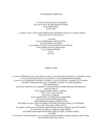 14 VERSOS DE LIBERTAD
… de allí, de allí procedía el cielo púrpura,
de un ser de amor, de quien detenta el triunfo,
de su templo/hogar,
de allí venía;
… y es que, a veces, sentir la intensidad del fuego abrasador consiste en un instante ingente
para morir en él y volver con él;
… por tanto,
ay la rosa deshojada y el dolor del lirio,
ay el don mortal e inexorable,
el oro/sangre, el vuelo y la circunscripción óntica del mar,
ay los caballos que no se paran nunca,
y ay, ay la guerra/lumbre,
ay, ay,
ay la luz.
ARDE EL AIRE
… yo soy la infinitud de la luz, el que abre el cosmos, el que en círculos lo agranda y en círculos lo cierra;
yo soy el ojo del jaguar, la faz de las sabanas y el celo enfebrecido de las junglas;
yo soy tu voz, tu resplandor, mi piedra y tu piedra, y así, así lo holístico y, también, ay, lo cuántico;
… describir y transmutar estas cosas, resucitarlas y hacerlas ser sortijas de palabras,
- flor, entendimiento -
sólo ocurre cuando la crisis es grande y el fuego abrasador irrumpe liberando al humano/dios,
- pues que libre es -
de sus propios errores, poderes y codicias;
… 2012 y 2013 y más, más allá:
años de luz y congojas,
simas y puentes/alma, revivificaciones, metamorfosis
e inicio de la escisión álmica del mundo,
ingente llegada de mujeres y hombres/cristo,
por primera vez, paz y amor acrisolados cual férula divina para el dolor y el sufrimiento,
Norte y Sur, al Sur, Este y Oeste, al Este,
se incendia y abrasa el sol, urgiendo la aptitud del frío cual serie mágica y latente del espíritu;
en el trayecto, que nadie se ofenda ni la daga empuñe,
pues habrá cesado aquel son aterrador, aquél que izaba y azuzaba el oleaje;
… año 2650:
en ese ahora es la hora en punto, y ya, sin tregua, podremos caminar y caminar adelante y hacia arriba:
en el salón de honor, todo, todo es,
 