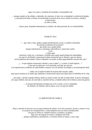 agua viva, pura y cristalina de inusitada e irremediable sed;
… porque cuando se ha callado, o detenido, ah, entonces, el mal, con su impiedad y estulticia ha bajado,
y cual jauría de lobos y hienas, ha trastornado la esencia de la rosa y herido su aroma y esbeltez,
su don de paz,
su rubor y alma;
… henos, pues, forjando íntimamente su carácter: de sello personal, de voz intransferible.
HAMLET 2012
“… que vida a vida y golpe a golpe transformemos en luz y cumbres inmortales
las cárcavas infaustas de la muerte”;
que dicho sea y quede dicho,
porque toda historia y mitología, toda belleza y ceniza han vuelto,
viven
y están aquí;
estremece verlas ser, o asomarse y temblar para erguir aquel piélago de calamidades
con que tú, oh Hamlet, enunciaras la duda existencial que te abrasó y que nos abrasa:
¡ ah los páramos del mundo, el bravo labrantío, lo acerbo, la dura agracidad del corazón aún, aún !
¿… es que alguien renunciará a dormir y aun a soñar? ¿ y a morir, lo hará alguien…?
y por qué no optar por vivir muriendo, por qué, por qué no,
si el espíritu hierve enhiesto en cada lumbre o muerte viva sin acritud, sin templo y sin interrupción final;
… nadie con el sueño ha dado fin al pesar del corazón, nadie,
pues que la muerte no es sueño que indolente e inconsciente ejerza tras dejar atrás el torbellino de la vida;
… por tanto, y desde tu propio dilema, desde su mismo centro, he allí el mudo dolor, la pasiva amargura,
y he aquí, Hamlet, más acá, de este lado y cual don de hoy, el adalid señero de la íntima y preciosa guerra;
… es nuestra herramienta a tiempo con su fe y razón, su luz e intrepidez;
oh, Hamlet, oh, Hamlet, aún la oímos, es tu voz que nos habla.
LA IRRUPCIÓN DE ÁFRICA
…fluye y marcha el universo con su carga inmensa de relojes vivos, de corazones, de pies y manos vivos;
es un pacto de constelaciones y cielos púrpuras tras ese ritmo incandescente
con que en África es verdad la música, el trópico y la danza,
bajo este son ingente de cantos y tambores del XXI;
… porque sintiéndose y pensándose, a sí misma África se intuye y cura, sana,
 