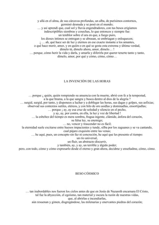 y allá en el alma, de sus cárcavas profundas, un alba, de purísimos contornos,
germinó desnuda y se posó en el mundo;
… y así aprendí que, cual sol y lluvia engendradores, con tus besos erigíamos
indescriptibles siembras y cosechas, lo que entonces y siempre fue:
un temblor sobre el ara en que, a fuego puro,
los dioses íntimos se entregan y se abrasan, se embriagan y enloquecen;
¡ … ah, qué hace ser de luz y eternos en ese exacto instante a los amantes,
o qué hace morir, amor, y en quién o en qué se gesta esta extrema y última verdad,
dímelo tú, dímelo ahora, amor, dímelo… !
… porque, cómo herir la vida y darla, y amarla y diferirla por querer tenerte tanto y tanto,
dímelo, amor, por qué y cómo, cómo, cómo…
LA INVENCIÓN DE LAS HORAS
… porque ¿ quién, quién rompiendo su anuencia con la muerte, abrió con fe a la tempestad,
a la que brama, a la que sangra y busca dentro al dios de la alegría ?
… surgid, surgid, por tanto, y disponeos a luchar y a doblegar las horas, sus dagas y golpes, sus asfixias;
observad sus contextos sutiles, etéreos, y con hilo de oro asidlas y dominadlas, ensortijadlas;
… porque ¡ ay, ay esa cruz de soledad y silencio en el pecho,
y ay, ay, por contra, en ella, la luz y voz de libertad !
… la esbeltez del tiempo es mera sombra, fragua ingente, clámide, ánfora del corazón,
su falsa ley, su enemigo;
… no, vencer y trascender no es fácil;
la eternidad suele excitarse entre huesos impacientes y tunde, silba por los zaguanes y se va cantando,
cual pájaro exquisito entre las venas;
… he aquí, pues, un concepto sin faz ni concreción, he aquí que les presento el tiempo:
un río universal,
un fluir, un abstracto discurrir,
y también, ay, y ay, un terrible y álgido poder;
pero, con todo, cómo y cómo expresarlo desde el eterno y gran ahora, decidme y enseñadme, cómo, cómo.
BESO CÓSMICO
… tan inabordables nos fueron los cielos antes de que en Jesús de Nazareth encarnara El Cristo,
tal fue la abyección, el egoísmo, tan material y oscura la razón de nuestras vidas,
que, al abrirlas e incendiarlas,
aún resuenan y gimen, disgregándose, las milenarias y enervantes piedras del corazón;
 