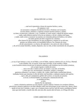 DURACIÓN DE LA VIDA
…cual sea la ignominia u honor de nuestros hechos y actos,
[lo sepamos o no]
así acercamos o alejamos los días de los ritos y fronteras con la muerte;
un tono íntimo, armónico y supremo sostiene nuestros átomos y células,
su ritmo, su atracción y cohesión, y así, y también, el vuelo carnal y sideral de nuestra sangre;
… nadie, nadie debería enterrar la luz de sus talentos y obviar o abdicar del fuego,
y nadie, nadie cerrar y oscurecer sus puertas con inmundas pátinas de hiedras y de cardos;
… de áridos pechos de dolor surgieron los valientes;
ellos fueron los que incendiaron, los que esculpieron y ornaron la voz del mar,
quienes sus íntimos atrios, de insondable belleza y luz, llenaron de rosas;
… ah del conocimiento y su fuerza, del esplendor y sus carros de vida en llamas,
y ah, ah mi cuerpo humilde y amado, dispuesto, una vez más, al duro sacramento de esta guerra.
PALADINES
… yo soy el que instruye y crea, en mi Padre y con mi Padre, espacios cuánticos de voz, de luz y libertad;
a este instante vine, al crucial, al que aquí converge, al que nombra y llama,
a este lavatorio místico de pies por la inmensa caminata a que tornamos tras las noches cósmicas,
con su trajín ingente e inédito de amor;
… este es mi odre o ánfora actual, mi templo o casa útil, mi hombre,
y éstos que veis, mis hermanas y hermanos, amigos y enemigos,
guerreros exhaustos, o en trance, o caídos, ah, y todos, todos reales o potenciales héroes,
nimbadas frentes que transitan el orbe del dolor cual humildes y radiantes expertos del espíritu;
… aquí y allá, por campanarios gélidos del cosmos, se escucha un corazón;
es el ser, su brizna/lumbre, la contención o atenuación del mal,
el zumbido de Dios,
su latir,
nuestra flor de esperanza;
… somos voluntarios anónimos en esta marcha o guerra sideral e inmensa sin corolarios últimos,
precursores, pioneros galácticos con libre albedrío sobre esta tierra-hogar en que somos hoy, densa y dura;
… quede en este eón e instante, y aquí y así, el número áureo cual ley sutil de exacta y prodigiosa fuerza;
pues que más hondo y mucho más allá, aún más allá, nuestro don de honor, es el fuego del alma.
COMO ABRIENDO UN RÍO
- Meditando a Hamlet -
 