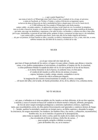 ¡… y qué o quién llegará hoy !
uno toma el móvil o el WhatsApp como fusil o beso y sale a combatir al río, al mar, al universo;
o entra en Facebook, en Twitter o Yotube y vuelca el hilván de su inquietud o gozo,
su hervor de alma en busca de un chal o merkabah de furia o alegría para vivir en él o morir de él;
… si 13.800 millones de € ha costado el WhatsApp a esta fecha nuestra,
cuánto valdrá - en orden cuántico - la aplicación próxima, la del canal sin voz, la cerebral, la telepática;
éste es el orbe o brocal de Acuario, el de razón o aire, o fulguración divina con sus sagas científicas de hombre;
… por tanto, uno coge sus desdichas y esperanzas y las sube al cielo, o al hombro, y camina con ellas o bajo ellas,
por lo que, sintiéndolas, se percata de que debe gritar, golpear el alma y comunicar un algo nuevo y de inmediato,
o por contra callar y ensartarse para morir, acaso más allá, de las lindes trágicas del bronce;
… ah, por vez primera, la Gran Familia se sabe y escucha, se rebela y mutuamente se vive, y más, más aún, se ama;
sublime instante éste del árbol de la ciencia y el árbol de la vida.
MUJER
…yo sé que vienes del otro lado del sol,
que traes el fuego profundo de los astros y el agua viva que calma y limpia, que abrasa y resucita;
cómo, si no, podría comprenderse el movimiento, el equilibrio, el ímpetu sin fin, la exactitud,
o cómo podríamos blandir la espada de dolor sin la voz de tu pecho ni la luz de tus brazos;
… si el eterno femenino te da la fuerza y la ardiente rosa y tu lirio puro,
el vendaval del mundo es céfiro divino de aromas a tu paso;
… esposa, hermana o madre, amiga, amante, compañera o novia:
festival de vida te aclama por doquier,
la imaginación del cosmos minuciosamente te estudia, te imita y acompaña;
… oh lucero del alba y de la tarde, oh fuente primordial, oh tú, oh tú, alberca viva, columna eterna.
NO TE MUERAS
… sal, pues, e infúndete en el alma un pálpito sin fin, ínstala a un halo diferente, al de un óleo superior,
o marcha y cruza el corazón en busca de verdad en tu blasón mortal e intúyela, afírmala, persíguela;
de ríos de amor surgen nostalgias prodigiosas y asimismo esplendores crísticos, supérstites,
tanto, que escuchándolos correr, de ellos parten léxicos/pasión cual ignorados y cuánticos átomos de fuego;
[… hender, quebrar la eternidad y auspiciar un tiempo nuevo, un hálito supremo y desandar la sangre,
la conciencia, las sesgos ancestrales, los senderos, las lumbres frías y las zarzas, y rehacerlos, reconstruirlos]
hombre mío, no, no te inmoles a la puerta de la desesperación,
antes toma su espada de valor y corta y pule los nudos de tu edad y de tu siglo;
¿ has reverdecido al límite tu íntima y bella flor de cactus…?
… pues acógela, acógela e inhálate su aroma;
¡ pero ah hombre mío, no, no te mueras !
 