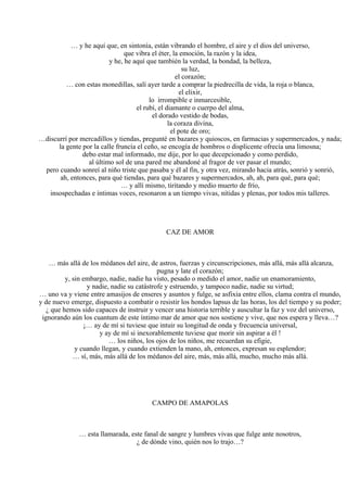 … y he aquí que, en sintonía, están vibrando el hombre, el aire y el dios del universo,
que vibra el éter, la emoción, la razón y la idea,
y he, he aquí que también la verdad, la bondad, la belleza,
su luz,
el corazón;
… con estas monedillas, salí ayer tarde a comprar la piedrecilla de vida, la roja o blanca,
el elixir,
lo irrompible e inmarcesible,
el rubí, el diamante o cuerpo del alma,
el dorado vestido de bodas,
la coraza divina,
el pote de oro;
…discurrí por mercadillos y tiendas, pregunté en bazares y quioscos, en farmacias y supermercados, y nada;
la gente por la calle fruncía el ceño, se encogía de hombros o displicente ofrecía una limosna;
debo estar mal informado, me dije, por lo que decepcionado y como perdido,
al último sol de una pared me abandoné al fragor de ver pasar el mundo;
pero cuando sonreí al niño triste que pasaba y él al fin, y otra vez, mirando hacia atrás, sonrió y sonrió,
ah, entonces, para qué tiendas, para qué bazares y supermercados, ah, ah, para qué, para qué;
… y allí mismo, tiritando y medio muerto de frío,
insospechadas e íntimas voces, resonaron a un tiempo vivas, nítidas y plenas, por todos mis talleres.
CAZ DE AMOR
… más allá de los médanos del aire, de astros, fuerzas y circunscripciones, más allá, más allá alcanza,
pugna y late el corazón;
y, sin embargo, nadie, nadie ha visto, pesado o medido el amor, nadie un enamoramiento,
y nadie, nadie su catástrofe y estruendo, y tampoco nadie, nadie su virtud;
… uno va y viene entre amasijos de enseres y asuntos y fulge, se asfixia entre ellos, clama contra el mundo,
y de nuevo emerge, dispuesto a combatir o resistir los hondos lapsus de las horas, los del tiempo y su poder;
¿ que hemos sido capaces de instruir y vencer una historia terrible y auscultar la faz y voz del universo,
ignorando aún los cuantum de este íntimo mar de amor que nos sostiene y vive, que nos espera y lleva…?
¡… ay de mí si tuviese que intuir su longitud de onda y frecuencia universal,
y ay de mí si inexorablemente tuviese que morir sin aspirar a él !
… los niños, los ojos de los niños, me recuerdan su efigie,
y cuando llegan, y cuando extienden la mano, ah, entonces, expresan su esplendor;
… sí, más, más allá de los médanos del aire, más, más allá, mucho, mucho más allá.
CAMPO DE AMAPOLAS
… esta llamarada, este fanal de sangre y lumbres vivas que fulge ante nosotros,
¿ de dónde vino, quién nos lo trajo…?
 
