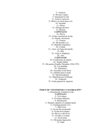 5.- Amnesia
6.- Mi amor viajero
7.- Interpretar la vida
8.- Arena sí, arena no
9.- Morir o no morir para vivir
10.- Incendio
11.- Deseo
12.- Prólogo del beso
13.- Derrota
CAPÍTULO II
14.- Dar fe
15.- Crítica personal de un día
16.- Poema inconcreto
17.- Tristeza
18.- Mi pecador y yo
19.- Rebelión imperfecta
20.- Cenital
21.- Ayer, a lo largo del muelle
22.- Hoy
23.- Viaje A Andalucía
24.- Aire
CAÍTULO III
25.- Condiciones de alegría
26.- Jugada inédita
27.- Mis gentes (España: Dictadura 1936-1975)
28.- Las pérdidas
29.- Epistolario
30.- Asesinato en las flores
31.- Epitafio para el sueño
32.- Intranscendencia
33.- Manifiesto por la libertad
34.- Tentación
35.- Canto general de urgencia
ÍNDICE DE “TESTIMONIO Y CELEBRACIÓN”
1.- Presentación: Celebrar la vida
CAPÍTULO I
2.- Vivir ahora
3.- Un himno diferente
4.- Declaración
5.- Después, dejarme en cualquier parte
6.- Fisiológicamente vivo
7.- Malvivirse
8.- No me has reconocido
9.- El don de la alegría
10.- Del ser y del no ser
11.- Vividor y viviente
12.- En la arena
13.- Mi propia inquisición
14.- Papá
 