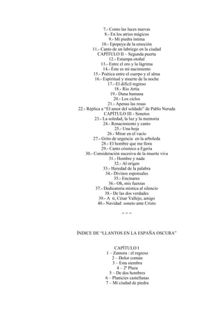 7.- Como las luces nuevas
8.- En los atrios mágicos
9.- Mi piedra íntima
10.- Epopeya de la emoción
11.- Canto de un labriego en la ciudad
CAPÍTULO II – Segunda puerta
12.- Estampa otoñal
13.- Entre el oro y la lágrima
14.- Éste es mi nacimiento
15.- Poética entre el cuerpo y el alma
16.- Espiritual y muerte de la noche
17.- El difícil regreso
18.- Río Artia
19.- Duna humana
20.- Los ciclos
21.- Apenas las rosas
22.- Réplica a “El amor del soldado” de Pablo Neruda
CAPÍTULO III - Sonetos
23.- La soledad, la luz y la memoria
24.- Renacimiento y canto
25.- Una hoja
26.- Mirar en el vacío
27.- Grito de urgencia en la arboleda
28.- El hombre que me llora
29.- Canto cósmico a Egeria
30.- Consideración sucesiva de la muerte viva
31.- Hombre y nada
32.- Al origen
33.- Heredad de la palabra
34.- Divinos esponsales
35.- Encinares
36.- Oh, mis fuerzas
37.- Dedicatoria mística al silencio
38.- De las dos verdades
39.- A ti, César Vallejo, amigo
40.- Navidad: soneto ante Cristo
= = =
ÍNDICE DE “LLANTOS EN LA ESPAÑA OSCURA”
CAPÍTULO I
1 – Zamora : el regreso
2 – Dolor común
3 – Esta siembra
4 – 2ª Plaza
5 – De dos hombres
6 – Planicies castellanas
7 – Mi ciudad de piedra
 