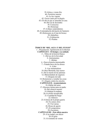 39.-Gritos y viento frío
40.-Territorio interior
41.-La luz vigente
42.-Tercer canto por la alegría
43.-Un día en que se amasaba en casa
44.-Del sol de diciembre
45.-Conocerse
46.-Homenaje
47.-Cobijos sorprendentes
48.-Contemplación del puerto de Santurtzi
49.-Holocausto en el mar de bronce
50.-Suburbios
51.-Celebración
52.-Piedras
ÍNDICE DE “DEL AGUA Y DEL FUEGO”
1 .-Presentación: Aprehensión de la libertad
CAPÍTULO I – El tiempo y su cuidado
2 .- Niños de la historia blanca
3 .-Del eco de la brevedad
4 .-Instrumentos
5 .-Rebato
6 .-Nueva historia interminable
7 .-Tratado breve de los dioses
8 .-Libre
9 .-Las metamorfosis
10.-Dice Bernardo, hijo menor
11.-De la muerte de las palomas
12.-Memorándum de urgencia
13.-Después de todo
14.-Rememorar y restañar las cosas
15.-Alegato contra las cárceles
CAPÍTULO II - Acontecimiento
16.-Hablar del amor
17.-Discurso íntimo para mi padre
18.-Del silencio nuestro
19.-Ordenar la mañana
20.-Un brillo inexplicable
21.-Cualidad de fuego
22.-Silencio
23.-Crónica de la propia guerra
24.-Ya somos otros
25.-Vía Láctea
26.-Rosas de agosto
27.-El compromiso
28.-Escrutinio
CAPÍTULO III – Este oficio nuestro
29.-A la ciudad, con afecto
30.-El grito
31.-Un instante de verano
 