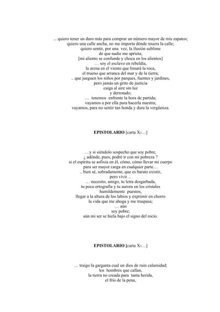 ... quiero tener un duro más para comprar un número mayor de mis zapatos;
quiero una calle ancha, no me importa dónde muera la calle;
quiero sentir, por una vez, la ilusión sublime
de que nadie me aprieta;
[mi aliento se confunde y choca en los alientos]
… soy el esclavo en rebeldía,
la arena en el viento que limará la roca,
el trueno que arranca del mar y de la tierra;
.. que jueguen los niños por parques, fuentes y jardines,
pero jamás un grito de justicia
caiga al aire sin luz
y derrotado;
… tenemos enfrente la hora de partida;
vayamos a por ella para hacerla nuestra;
vayamos, para no sentir tan honda y dura la vergüenza.
EPISTOLARIO [carta X2…]
…y si siéndolo sospecho que soy pobre,
¿ adónde, pues, podré ir con mi pobreza ?
si el espíritu se asfixia en él, cómo, cómo llevar mi cuerpo
para ser mayor carga en cualquier parte…
.. bien sé, sobradamente, que es barato existir,
pero vivir…
… necesito, amigo, tu letra desgarbada,
tu poca ortografía y tu aurora en los cristales
humildemente puestos,
llegar a la altura de los labios y exprimir en chorro
la vida que me ahoga y me traspasa;
… aún
soy pobre;
aún mi ser se hiela bajo el signo del rocío.
EPISTOLARIO [carta X3…]
… traigo la garganta cual un dios de ruin calamidad;
los hombres que callan,
la tierra no creada para tanta herida,
el frío de la pena,
 
