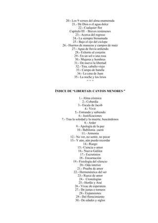 20.- Los 9 versos del alma enamorada
21.- De Dios o el agua dulce
22.- Cualquier flor
Capítulo III – Breves resúmenes
23.- Acerca del regreso
24.- La siempre bienamada
25.- Bajo el ojo del cíclope
26.- Huertos de manazas y campos de maíz
27.- Agua de lluvia ardiendo
28.- Exhorto al corazón
29.- En un sol o una rosa
30.- Mujeres y hombres
31.- De nuevo la libertad
32.- Tira, caballo viejo
33.- Campo de batalla
34.- La casa de Juan
35.- La noche y los lirios
= = =
ÍNDICE DE “LIBERTAD: CANTOS MENORES ”
1.- Alma cósmica
2.- Cobardía
3.- Escala de Jacob
4.- Vivir
5.- Entrando y subiendo
6.- Justificaciones
7.- Tras la soledad y la muerte, buscándonos
8.- Arder
9.- Apología de la paz
10.- Babilonia caerá
11.- Armonía
12.- No ver, no sentir, no pecar
13.- Y aún, aún puedo recordar
14.- Ruego
15.- Ciencia o amor
16.- Nueva Galilea
17.- Escrutinios
18.- Encarnación
19.- Fisiología del silencio
20.- Oda interior
21.- Prueba de amor
22.- Hermenéutica del ser
23.- Rueca de amor
24.- Cronologías
25.- Herfás y Araí
26.- Vivac de esperanza
27.- De justas o torneos
28.- Expansiones
29.- Del florecimiento
30.- De edades y siglos
 
