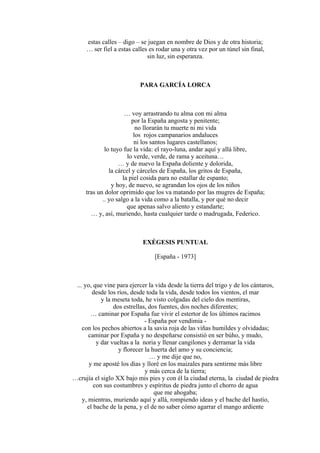 estas calles – digo – se juegan en nombre de Dios y de otra historia;
… ser fiel a estas calles es rodar una y otra vez por un túnel sin final,
sin luz, sin esperanza.
PARA GARCÍA LORCA
… voy arrastrando tu alma con mi alma
por la España angosta y penitente;
no llorarán tu muerte ni mi vida
los rojos campanarios andaluces
ni los santos lugares castellanos;
lo tuyo fue la vida: el rayo-luna, andar aquí y allá libre,
lo verde, verde, de rama y aceituna…
… y de nuevo la España doliente y dolorida,
la cárcel y cárceles de España, los gritos de España,
la piel cosida para no estallar de espanto;
y hoy, de nuevo, se agrandan los ojos de los niños
tras un dolor oprimido que los va matando por las mugres de España;
.. yo salgo a la vida como a la batalla, y por qué no decir
que apenas salvo aliento y estandarte;
… y, así, muriendo, hasta cualquier tarde o madrugada, Federico.
EXÉGESIS PUNTUAL
[España - 1973]
... yo, que vine para ejercer la vida desde la tierra del trigo y de los cántaros,
desde los ríos, desde toda la vida, desde todos los vientos, el mar
y la meseta toda, he visto colgadas del cielo dos mentiras,
dos estrellas, dos fuentes, dos noches diferentes;
… caminar por España fue vivir el estertor de los últimos racimos
- España por vendimia -
con los pechos abiertos a la savia roja de las viñas humildes y olvidadas;
caminar por España y no despeñarse consistió en ser búho, y mudo,
y dar vueltas a la noria y llenar cangilones y derramar la vida
y florecer la huerta del amo y su conciencia;
… y me dije que no,
y me aposté los días y lloré en los maizales para sentirme más libre
y más cerca de la tierra;
…crujía el siglo XX bajo mis pies y con él la ciudad eterna, la ciudad de piedra
con sus costumbres y espíritus de piedra junto el chorro de agua
que me ahogaba;
y, mientras, muriendo aquí y allá, rompiendo ideas y el bache del hastío,
el bache de la pena, y el de no saber cómo agarrar el mango ardiente
 