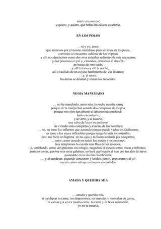 aún te reconozco;
y quiero, y quiero, que bebas mi cálices a cambio.
EN LOS POLOS
… tú y yo, amor,
que andamos por el mismo meridiano pero vivimos en los polos,
corremos al encuentro sublime de los trópicos
y allí nos detenemos como dos aves extrañas sedientas de este encuentro,
y nos ponemos en pie y, cansados, cruzamos el desierto
en busca de otro oasis;
… y allí la brisa y allí la noche,
allí el aullido de un coyote hambriento de ese instante;
…y, al morir,
las dunas se desatan y matan los recuerdos.
NO HA MANCHADO
… no ha manchado, amor mío, la noche nuestra carne
porque en tu cuerpo han sonado dos campanas de alegría,
porque mis ojos han abierto el abismo más profundo
hasta encontrarte,
y al verte, y al tocarte,
una salva de luces incendiaron
las virtudes más completas y exactas de los hombres;
… no, no temo los infiernos que acumulo porque puedo vadearlos fácilmente,
no temo a las voces inflexibles porque tengo la vida incontenible;
pero me hiere un lágrima en tus ojos y tu llanto acabaría por ahogarme;
… amor, amor crecido en todos los modos y extensiones,
hoy templamos la cuerda más floja de los mundos,
y, temblando, como dos palomas sin refugio, rasgamos el espacio entre rocas e infinitos;
pero no temas, gaviota mía entre galernas, yo haré que toques el mar con tus alas de nieve
posándote en la ola más hambrienta;
… y al atardecer, pagando corazones y latidos, juntos, prestaremos al sol
nuestro amor salvaje en huesos encendidos.
AMADA Y QUERIDA MÍA
… amada y querida mía,
si me dieras tu carne, tus depresiones, tus mesetas y montañas de carne,
tu escasa y a veces mucha carne, tu carne y tu boca solamente,
yo no te amaría;
 
