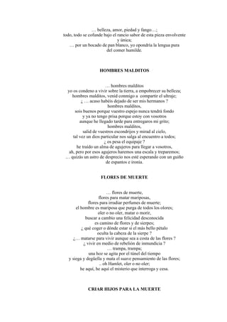 … belleza, amor, piedad y fango…;
todo, todo se cofunde bajo el rancio sabor de esta pieza envolvente
y única;
… por un bocado de pan blanco, yo opondría la lengua pura
del comer humilde.
HOMBRES MALDITOS
… hombres malditos
yo os condeno a vivir sobre la tierra, a empobrecer su belleza;
hombres malditos, venid conmigo a compartir el ultraje;
¿ … acaso habéis dejado de ser mis hermanos ?
hombres malditos,
sois buenos porque vuestro espejo nunca tendrá fondo
y ya no tengo prisa porque estoy con vosotros
aunque he llegado tarde para entregaros mi grito;
hombres malditos,
salid de vuestros escondrijos y mirad al cielo,
tal vez un dios particular nos salga al encuentro a todos;
¿ os pesa el equipaje ?
he traído un alma de agujeros para llegar a vosotros,
ah, pero por esos agujeros haremos una escala y treparemos;
… quizás un astro de desprecio nos esté esperando con un guiño
de espantos e ironía.
FLORES DE MUERTE
… flores de muerte,
flores para matar mariposas,
flores para irradiar perfumes de muerte;
el hombre es mariposa que purga de todos los olores;
oler o no oler, matar o morir,
buscar a cambio una felicidad desconocida
es camino de flores y de sierpes;
¿ qué coger o dónde estar si el más bello pétalo
oculta la cabeza de la sierpe ?
¿… matarse para vivir aunque sea a costa de las flores ?
¿ vivir en medio de rebelión de inmundicia ?
… trampa, trampa;
una hoz se agita por el túnel del tiempo
y siega y degüella y mata el suave pensamiento de las flores;
.. oh Hamlet, oler o no oler;
he aquí, he aquí el misterio que interroga y cesa.
CRIAR HIJOS PARA LA MUERTE
 
