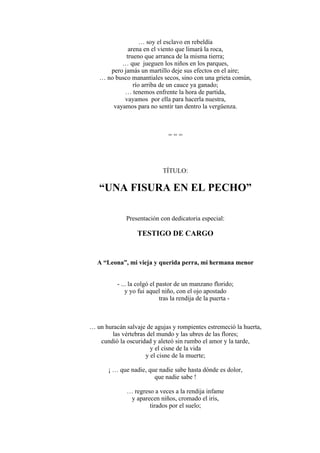 … soy el esclavo en rebeldía
arena en el viento que limará la roca,
trueno que arranca de la misma tierra;
… que jueguen los niños en los parques,
pero jamás un martillo deje sus efectos en el aire;
… no busco manantiales secos, sino con una grieta común,
río arriba de un cauce ya ganado;
… tenemos enfrente la hora de partida,
vayamos por ella para hacerla nuestra,
vayamos para no sentir tan dentro la vergüenza.
= = =
TÍTULO:
“UNA FISURA EN EL PECHO”
Presentación con dedicatoria especial:
TESTIGO DE CARGO
A “Leona”, mi vieja y querida perra, mi hermana menor
- ... la colgó el pastor de un manzano florido;
y yo fui aquel niño, con el ojo apostado
tras la rendija de la puerta -
… un huracán salvaje de agujas y rompientes estremeció la huerta,
las vértebras del mundo y las ubres de las flores;
cundió la oscuridad y aleteó sin rumbo el amor y la tarde,
y el cisne de la vida
y el cisne de la muerte;
¡ … que nadie, que nadie sabe hasta dónde es dolor,
que nadie sabe !
… regreso a veces a la rendija infame
y aparecen niños, cromado el iris,
tirados por el suelo;
 