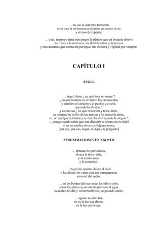 … no, no es éste otro tormento
ni es otra la inclemencia dejando en carnes vivas
y al raso de repente;
… y no, tampoco tiene más pagos la tristeza que un boquete abierto
de frente a la memoria, un abril de niños y destrozos
y esta ausencia que atenta me persigue, me observa y vigilará por siempre.
CAPÍTULO I
ÁNGEL
… ángel, dime ¿ en qué hora se muere ?
¿ en qué instante se invierten los crepúsculos
y también el corazón y el pueblo y el aire,
que todo lo olvidan ?
y siendo así ¿ en qué momento y hora, dime,
se rompen los sellos de las puertas y le memoria entra,
ve, se apropia del dolor y se marcha instruyendo la alegría ?
… porque cunde saber que este discurrir o tiempo no es inútil
ni en su sombra ni en sus fulguraciones;
[por eso, por eso, ángel, te digo y te pregunto]
APROXIMACIONES EN AGOSTO
… abrasan los periódicos,
abrasa la tinta raída,
y el viento seco,
y la eternidad;
… bajan los montes desde el cielo
y los dioses los velan con esa transparencia
sinovial del rocío;
… en los bordes del mar están los niños solos,
solos los niños en un intento por tirar al agua
la acidez del día y su herrumbroso, su gastado canto;
… agosto es esta luz;
no es la luz que deseo;
es la luz que tengo.
 