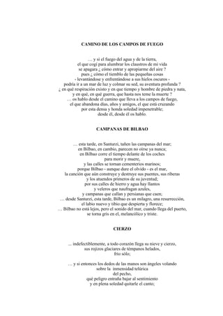 CAMINO DE LOS CAMPOS DE FUEGO
… y si el fuego del agua y de la tierra,
el que cogí para alumbrar los claustros de mi vida
se apagara ¿ cómo entrar y apropiarme del aire ?
pues ¿ cómo el tiemblo de las pequeñas cosas
- levantándose y enfrentándose a sus hielos oscuros -
podría ir a un mar de luz y colmar su sed, su aventura profunda ?
¿ en qué respiración existo y en que tiempo y hombre de piedra y nata,
y en qué, en qué guerra, que hasta nos teme la muerte ?
… os hablo desde el camino que lleva a los campos de fuego,
el que abandona días, años y amigos, el que está cruzando
por esta densa y honda soledad impenetrable;
desde él, desde él os hablo.
CAMPANAS DE BILBAO
… esta tarde, en Santurzi, tañen las campanas del mar;
en Bilbao, en cambio, parecen no oírse ya nunca;
en Bilbao corre el tiempo delante de los coches
para morir y muere,
y las calles se tornan cementerios marinos;
porque Bilbao - aunque dure el olvido - es el mar,
la canción que aún construye y destruye sus puentes, sus riberas
y los atuendos primeros de su juventud;
por sus calles de hierro y agua hay llantos
y veleros que naufragan azules,
y campanas que callan y persianas que caen;
… desde Santurzi, esta tarde, Bilbao es un milagro, una resurrección,
el labio nuevo y tibio que despierta y florece;
… Bilbao no está lejos, pero el sonido del mar, cuando llega del puerto,
se torna gris en el, melancólico y triste.
CIERZO
... indefectiblemente, a todo corazón llega su nieve y cierzo,
sus rojizos glaciares de témpanos helados,
frío sólo;
… y si entonces los dedos de las manos son ángeles volando
sobre la inmensidad telúrica
del pecho,
qué peligro entraña bajar al sentimiento
y en plena soledad quitarle el canto;
 