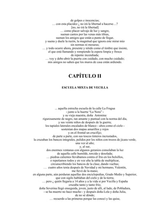 de golpes e inocencias;
… con esta placidez ¿ no irá la libertad a hacerse…?
[no, no irá la libertad]
… como placer salvaje de luz y sangre,
suenan cantos por las venas más tibias,
suenan los amigos que están a punto de llegar,
y suena y duele la razón, la magnitud que ignora este mirar mío
sin normas ni mesuras;
… y todo ocurre ahora, presente y nítido como el timbre que insiste,
el que está llamando y rompiendo la espera limpia y fresca
de repente incendiada;
… voy y debo abrir la puerta con cuidado, con mucho cuidado;
mis amigos no saben que los muros de casa están ardiendo.
CAPÍTULO II
ESCUELA MIXTA DE VECILLA
... aquella estrecha escuela de la calle La Fragua
- junto a la huerta “La Nora” -
y su vieja maestra, doña Antonina:
rigurosamente de negro, tan amante y puntual con la norma del día,
y sus veinte niños de después de la guerra;
los tapiales laterales encalados de blanco - altos como el cielo -
sostenían dos mapas amarillos y rojos
y en el frontal un crucifijo;
de parte a parte, con sus toscos tinteros incrustados,
la cruzaban los bancos integrales, pulidos por los niños con trozos de jícara verde,
una vez al año;
y, al sur,
dos enormes ventanas con algunos geranios consolaban la luz
de aquella calle humilde, torcida y desolada;
… piedras calientes llevábamos contra el frío en los bolsillos,
o repetíamos todos y en voz alta la tabla de multiplicar,
circunscribiendo los bancos de la clase, dando vueltas;
… cuatro años tenía después de Navidad y mi hermano, Valentín,
me llevó de la mano;
en alguna parte, aún perduran aquellas dos enciclopedias, Grado Medio y Superior,
que con sigilo hablaban del cielo y de la tierra;
… pero ¿ quién llegaría a 14 años y a la vida si por Vecilla y España
cruzaba tanto y tanto frío;
doña Severina llegó enseguida, joven, justo de allí, al lado, de Pobladura,
- se ha muerto no hace mucho - y después doña Lola y doña Julia,
de no sé dónde;
… recuerdo a las primeras porque las conocí y las quise,
 