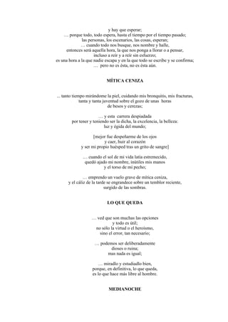 y hay que esperar;
… porque todo, todo espera, hasta el tiempo por el tiempo pasado;
las personas, los escenarios, las cosas, esperan;
… cuando todo nos busque, nos nombre y halle,
entonces será aquella hora, la que nos ponga a llorar o a pensar,
incluso a reír y a reír sin esfuerzo;
es una hora a la que nadie escapa y en la que todo se escribe y se confirma;
… pero no es ésta, no es ésta aún.
MÍTICA CENIZA
... tanto tiempo mirándome la piel, cuidando mis bronquitis, mis fracturas,
tanta y tanta juventud sobre el gozo de unas horas
de besos y cerezas;
… y esta carrera despiadada
por tener y teniendo ser la dicha, la excelencia, la belleza:
luz y égida del mundo;
[mejor fue despeñarme de los ojos
y caer, huir al corazón
y ser mi propio huésped tras un grito de sangre]
… cuando el sol de mi vida latía estremecido,
quedó ajado mi nombre, inútiles mis manos
y el torso de mi pecho;
… emprendo un vuelo grave de mítica ceniza,
y el cáliz de la tarde se engrandece sobre un temblor reciente,
surgido de las sombras.
LO QUE QUEDA
… ved que son muchas las opciones
y todo es útil;
no sólo la virtud o el heroísmo,
sino el error, tan necesario;
… podemos ser deliberadamente
dioses o ruina;
mas nada es igual;
… miradlo y estudiadlo bien,
porque, en definitiva, lo que queda,
es lo que hace más libre al hombre.
MEDIANOCHE
 