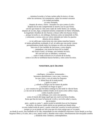 … mientras la noche y la luna vuelan sobre la tierra y el mar,
sobre las carreteras, los cementerios, sobre los montes cercanos
y la ciudad encendida,
yo estoy llorando;
… después de mirar y mirar - arrasados los ojos contra el cielo -
después de un rato compartiendo la muerte con los que lloran,
con los que tienen la vida como soplo de otoño frente a la ventana,
después de un rato, digo, comparativamente comprendo mi llanto infundado,
la magnitud y hondura de mis fuerzas y dioses sobre mis huesos tristes;
… porque la noche es, sin embargo, hermosa como un tamarindo en flor,
y entusiasta y serena como un velero entrando por todos los puertos
abiertos de mi aliento;
… yo no sabía que contuvieran mis ojos tantas manchas lunares
ni tantas golondrinas ocultando el sol; no sabía que esta noche viniera
persiguiéndome desde todos los tiempos no sólo con desolación,
sino con el vino inefable de ésta tensa y veraz alegría;
….parpadean y me tocan las luces de la ciudad,
me tocan el mar y el tiempo, este instante me toca,
del cual mis ojos se adueñan y sostienen;
… como si nada ocurriera en el corazón de la noche;
como si en ella no temblaran huesos heridos y rotos como los míos.
NOSOTROS, QUE ÉRAMOS
… viajeros
- náufragos, visionarios, trotamundos –
hermanos queridísimos y uno a uno, vosotros,
los que venís y vais en todos los furgones
a última hora de la tarde/noche,
¿ quién os canta ?
¿ a dónde os dirigís con las manos de piedra
y un futuro sin fuego ni agua ?
¿ sois vosotros los que llevabais conmigo la otra tarde la vida de fiesta
y a las seis de la mañana estabais tirados en la acera como cabras viejas,
contra el pecho asesino ?
… y sin embargo, sois como una apuesta,
como el rincón del tango aquél que nos zurró con horas hondas,
horas que han de tener la fuerza de vivirlo y revivirlo cabal y exacto,
tan en punto;
pero ¿ quién os canta ? ¿ quién tocará la melodía loca en los furgones
de noche y de huesos, quién abrirá un ojo grande por donde mirar
en esta ciudad sorda de amor, y quién velará por vosotros la noche próxima ?
… porque yo ya no puedo ser otra cosa que un cierto amigo que os vio partir,
no desde la acera, sino tumbado en la vida, enmarañado en esta soledad de estaciones vacías donde ya no hay
furgones libres y el cielo, alto y ocre, parece urdir y ahondar estas solas y absolutamente desvencijadas sombra
y desdicha mías viéndoos, contemplándoos.
 