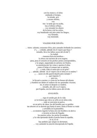 con las manos y el alma
arañando el tiempo,
la mirada gris
y escaso aliento,
voy
tras la tarde que no acaba,
tras el último reflejo;
… voy mirando los altares
de la tierra y de los cielos,
voy hundiendo mis pies entre los fangos,
voy llorando,
voy muriendo.
VIAJERO POR ESPAÑA
… tierra caliente, corazones fríos, pies cansados hollando los caminos;
[“¿ … a dónde, adónde irá el viajero que huye ?
miradlo, lleva los labios secos del olvido”]
… la ciudad,
- inmensa feria de hombres -
le ofrece sus racimos de uvas negras;
pesa, pesa el corazón en los pechos jamás correspondidos,
y la sangre, angustiada en carreras sin finales,
se amontona por las venas y quema el alma
como el fuego al yunque que se aprieta;
[“… y todo, todo es masa que se no grita”.
¿ … adónde, adónde irá el viajero con el alma en su maleta ?
¿ … acaso en ella querrá dejarla para siempre ?
¡… qué importa !]
… pero no,
la llevará a cuestas y a costa de las brasas del aliento
y hundirá sus dedos en sudores de sus quemadas vísceras;
no, ni antes ni después se rendirá;
… miradlo, ahí, ahí va el viajero,
por España, con los labios secos del olvido.
ANALOGÍA
… oigo el sonido gris de la vida:
es la tristeza que clava su sello en mi alma sola;
… todo se convierte en polvo,
en un polvo de ideas, las del hombre que se quiebra
tan absorto en su derrota que hasta el amor, hasta el honor se rinde
y arrodilla en la penumbra;
… es misterio ingente la barca de este hombre a la deriva
e incierta su hora de llegada;
los puertos solos, las anclas levantadas,
y la vida apretando desde el pecho hasta la espalda;
…lo sé, lo sé:
hay puñales que sangre no derraman;
… voy cantando la canción desesperada de España
 