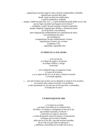 … suponed que necesito coger la vida y hacerla comprensible y tolerable;
suponed que necesito abrir aquí,
donde tengo un dolor de sombra pura,
y quiero combatirlo y acabarlo;
… aunque ¿ habrá tan lejos una luz ? ¿ o tanta inundación puede haber en mi vida
que no logre encender una hoguera en los huesos ?
… ayudadme; venid y buscad conmigo el destino imposible;
porque imaginad, imaginad que abrimos y obtenemos juntos
un sol de hielo y nos helamos;
pero imaginad que solidariamente nos manchamos de amor,
- nos manchamos de amor -
nos manchamos;
e imaginad por fin que solidariamente vivimos;
suponed que vivimos, que vivimos
y podemos vivir;
… suponedlo, suponedlo sólo.
UN DIOS EN LA ESCALERA
… … si la rosa de luz,
si el fuego de sangre y de ternura
en tiempo, belleza y vértigo
ocurrieran;
… si la verdad del trigo no engarzase el mar
y el gozo de la fuerza;
y si es capaz de dar su voz de grito y miedo el corazón
y el mundo aguanta;
¿ … por qué no hacer que un dios con su chaqueta se anuncie en la escalera,
en los pisos altos canten los dioses y los hombres,
y todo sacramento no sea más que un rito que abra, a estruendos,
el tiempo por la casa ?
UN RITO EQUIVOCADO
…a lo mejor no es tarde;
¿ me haría bien beber de la virtud del frío,
del dolor y el silencio y entregarme al sino de la sal,
que entraña el pasado y la locura ?
¿ haría bien en coger la paciencia
y a base de gastarla contra los huesos y la desolación
conseguir que me abra el mundo,
saber que no se ha ido y que aún resisten rescoldos
de mi vida con que arder la esperanza ?
¿ meditaría y descubriría así la aridez de la nieve,
 