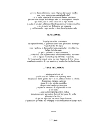 las uvas duras del instinto y esta filigrana de voces y miedos
que como musgo oscuro ataja la alegría ?
… a lo mejor no es tarde y tenga que abrasar las manos
para abrir los fuegos de la sangre o tal vez no tenga más remedio
que morir, que es como callar con la ropa puesta
y andar de acá para allá rehabilitando destrozos y tiempos muertos;
… o a lo mejor ser de hombre sea otra cosa
y esté buscando, ciego, un rito extinto, banal y equivocado.
VENCEDORES
…llegad y entrad los vencedores
de espada insomne, la que vuela como una golondrina de sangre
bajo el cristal del cielo;
venid y golpead la duna del corazón, aventadla y bebed del río,
bebed, bebedlo todo;
¿ a qué, a qué sabrá el agua que quede ?
… yo he visto a un ángel morir de amor cuando vino a buscarme
con la espada encendida y me enfrenté a su espada;
lo vi caer cual aroma de aire e irse cual fragancia de lirio y rosa;
era el exterminador, del que aun tengo, hondas, las huellas frescas.
…Y DEL FUEGO DIJO
... ah desgraciado de mi,
que hice de mis fuerzas cual espíritu y rosas;
desgraciado de mí que no me vi en los jardines íntimos la víbora;
desgraciado siempre, siempre;
ahora llevo las arterias mordidas,
desgarrados los ojos por mis ojos
y sujetos al tormento de negarme las brasas
y las luces;
… que nadie me preste auxilio, nadie;
dejadme errante, que quiero discernir del canto del jardín
el canto de la víbora;
sé que los hijos de Caín con el fuego florecen;
y que nadie, que nadie me detenga y consuele mientras mi cuerpo dure.
*****
TÍTULO :
 
