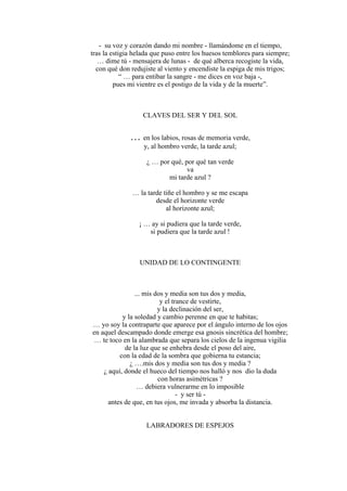 - su voz y corazón dando mi nombre - llamándome en el tiempo,
tras la estigia helada que puso entre los huesos temblores para siempre;
… dime tú - mensajera de lunas - de qué alberca recogiste la vida,
con qué don redujiste al viento y encendiste la espiga de mis trigos;
“ … para entibar la sangre - me dices en voz baja -,
pues mi vientre es el postigo de la vida y de la muerte”.
CLAVES DEL SER Y DEL SOL
… en los labios, rosas de memoria verde,
y, al hombro verde, la tarde azul;
¿ … por qué, por qué tan verde
va
mi tarde azul ?
… la tarde tiñe el hombro y se me escapa
desde el horizonte verde
al horizonte azul;
¡ … ay si pudiera que la tarde verde,
si pudiera que la tarde azul !
UNIDAD DE LO CONTINGENTE
... mis dos y media son tus dos y media,
y el trance de vestirte,
y la declinación del ser,
y la soledad y cambio perenne en que te habitas;
… yo soy la contraparte que aparece por el ángulo interno de los ojos
en aquel descampado donde emerge esa gnosis sincrética del hombre;
… te toco en la alambrada que separa los cielos de la ingenua vigilia
de la luz que se enhebra desde el poso del aire,
con la edad de la sombra que gobierna tu estancia;
¿ ….mis dos y media son tus dos y media ?
¿ aquí, donde el hueco del tiempo nos halló y nos dio la duda
con horas asimétricas ?
… debiera vulnerarme en lo imposible
- y ser tú -
antes de que, en tus ojos, me invada y absorba la distancia.
LABRADORES DE ESPEJOS
 
