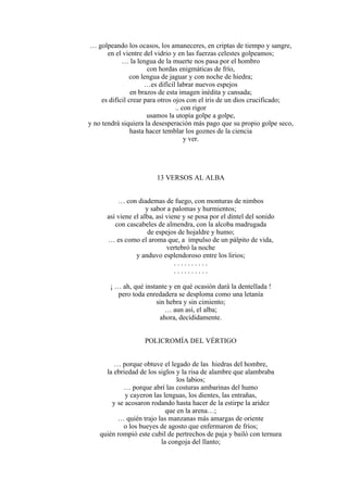 … golpeando los ocasos, los amaneceres, en criptas de tiempo y sangre,
en el vientre del vidrio y en las fuerzas celestes golpeamos;
… la lengua de la muerte nos pasa por el hombro
con hordas enigmáticas de frío,
con lengua de jaguar y con noche de hiedra;
…es difícil labrar nuevos espejos
en brazos de esta imagen inédita y cansada;
es difícil crear para otros ojos con el iris de un dios crucificado;
.. con rigor
usamos la utopía golpe a golpe,
y no tendrá siquiera la desesperación más pago que su propio golpe seco,
hasta hacer temblar los goznes de la ciencia
y ver.
13 VERSOS AL ALBA
… con diademas de fuego, con monturas de nimbos
y sabor a palomas y hurmientos;
así viene el alba, así viene y se posa por el dintel del sonido
con cascabeles de almendra, con la alcoba madrugada
de espejos de hojaldre y humo;
… es como el aroma que, a impulso de un pálpito de vida,
vertebró la noche
y anduvo esplendoroso entre los lirios;
. . . . . . . . . .
. . . . . . . . . .
¡ … ah, qué instante y en qué ocasión dará la dentellada !
pero toda enredadera se desploma como una letanía
sin hebra y sin cimiento;
… aun así, el alba;
ahora, decididamente.
POLICROMÍA DEL VÉRTIGO
… porque obtuve el legado de las hiedras del hombre,
la ebriedad de los siglos y la risa de alambre que alambraba
los labios;
… porque abrí las costuras ambarinas del humo
y cayeron las lenguas, los dientes, las entrañas,
y se acosaron rodando hasta hacer de la estirpe la aridez
que en la arena…;
… quién trajo las manzanas más amargas de oriente
o los bueyes de agosto que enfermaron de fríos;
quién rompió este cubil de pertrechos de paja y bailó con ternura
la congoja del llanto;
 