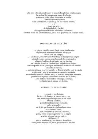 y la miel y los pájaros tristes y el agua turbia glorían, resplandecen;
[y un laúd del mundo, que nunca dijo basta,
se subleva en los odres, de escalón al olvido]
… libertad, quiero quedarme,
toser ya terrestre, ya celeste, y ser luz o tierra amante,
e ir
- pues que vivo -
deshojando la ley, la flor,
el fuego intransferible de mis fiebres de hombre;
libertad, oh mi fiel y noble libertad, en ti, en ti quiero ser, en ti quiero morir.
LOS VIGILANTES Y LOS DÍAS
… a galope, caballos en mi frente, caracolas heridas,
vigilantes de arenas defendiendo mis playas
de las sales del tiempo;
… seis lanzas, seis mártires bebiendo de un hexágono de sangre,
seis padres, seis auroras mías buscando los crepúsculos;
ellas son los hijos desdichados que me habitan;
son caballos de azúcar con la alforja mojada de mi lengua,
comidos por las bocas que llegan emitiendo la acrobacia del mundo
sin confín ni reposo;
… alguien sabe que en vivos arenales se despierta la flor bajo la espada
y todo cesa y sólo la hermosura se encumbra y extasía;
caracolas heridas mis caballos son, y el mar una sangría de mensajes
que siembran a golpes de memoria semillas por el plomo;
... mis padres y mis madres están aquí, conmigo,
y, alguna vez, la espada los domina.
MURMULLOS EN LA TARDE
…verdad es hoy la tarde;
las hoces de la siega se van en auto a casa
y un bando de gaviotas picotea en los soles
azules y violetas;
gime el mundo como joven madre,
oídlo, aclamadlo;
no dejéis que la muerte, disfrazada en rutina
os oculte esta fiesta;
… son, son verdad el corazón y sus alas,
pero ¿ cómo no desplegar una vez la alegría
y ser un trozo de luz con motivo
del hombre ?
pues si hombre soy y no acierto a describirla,
cómo podré defender las pocas golondrinas de mi alma.
 
