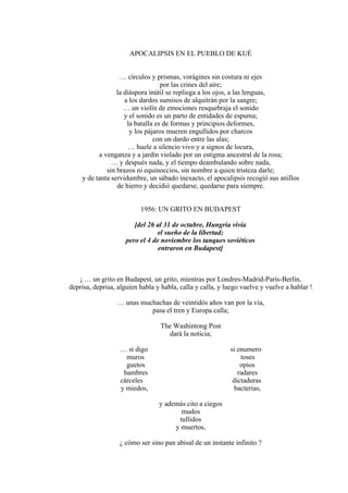 APOCALIPSIS EN EL PUEBLO DE KUÉ
… círculos y prismas, vorágines sin costura ni ejes
por las crines del aire;
la diáspora inútil se repliega a los ojos, a las lenguas,
a los dardos sumisos de alquitrán por la sangre;
… un violín de emociones resquebraja el sonido
y el sonido es un parto de entidades de espuma;
la batalla es de formas y principios deformes,
y los pájaros mueren engullidos por charcos
con un dardo entre las alas;
… huele a silencio vivo y a signos de locura,
a venganza y a jardín violado por un estigma ancestral de la rosa;
… y después nada, y el tiempo deambulando sobre nada,
sin brazos ni equinoccios, sin nombre a quien tristeza darle;
y de tanta servidumbre, un sábado inexacto, el apocalipsis recogió sus anillos
de hierro y decidió quedarse, quedarse para siempre.
1956: UN GRITO EN BUDAPEST
[del 26 al 31 de octubre, Hungría vivía
el sueño de la libertad;
pero el 4 de noviembre los tanques soviéticos
entraron en Budapest]
¡ … un grito en Budapest, un grito, mientras por Londres-Madrid-París-Berlín,
deprisa, deprisa, alguien habla y habla, calla y calla, y luego vuelve y vuelve a hablar !
… unas muchachas de veintidós años van por la vía,
pasa el tren y Europa calla;
The Washintong Post
dará la noticia;
… si digo si enumero
muros toses
guetos opios
hambres radares
cárceles dictaduras
y miedos, bacterias,
y además cito a ciegos
mudos
tullidos
y muertos,
¿ cómo ser sino pan abisal de un instante infinito ?
 