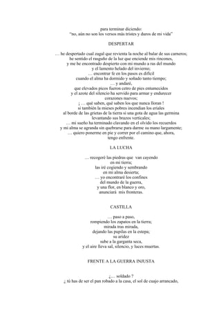 para terminar diciendo:
“no, aún no son los versos más tristes y duros de mi vida”
DESPERTAR
… he despertado cual zagal que revienta la noche al balar de sus carneros;
he sentido el rasguño de la luz que enciende mis rincones,
y me he encontrado despierto con mi mundo a ras del mundo
y el lamento helado del invierno;
… encontrar fe en los pasos es difícil
cuando el alma ha dormido y soñado tanto tiempo;
… y andaré,
que elevados picos fueron cetro de pies entumecidos
y el azote del silencio ha servido para armar y endurecer
corazones nuevos;
¡ … qué saben, qué saben los que nunca lloran !
si también la mieses pobres incendian los eriales
al borde de las grietas de la tierra si una gota de agua las germina
levantando sus brazos verticales;
… mi sueño ha terminado clavando en el olvido los recuerdos
y mi alma se agranda sin quebrarse para darme su mano largamente;
… quiero ponerme en pie y correr por el camino que, ahora,
tengo enfrente.
LA LUCHA
… recogeré las piedras que van cayendo
en mi tierra;
las iré cogiendo y sembrando
en mi alma desierta;
… yo encontraré los confines
del mundo de la guerra,
y una flor, en blanco y oro,
anunciará mis fronteras.
CASTILLA
… paso a paso,
rompiendo los zapatos en la tierra;
mirada tras mirada,
dejando las pupilas en la estepa;
su aridez
sube a la garganta seca,
y el aire lleva sal, silencio, y luces muertas.
FRENTE A LA GUERRA INJUSTA
¿… soldado ?
¿ tú has de ser el pan robado a la casa, el sol de cuajo arrancado,
 