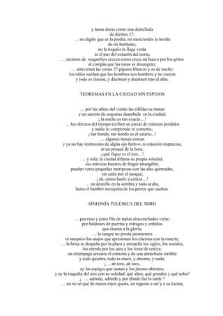 y lunas duras como una dentellada
de dientes 27;
… no digáis que es la piedra, no mencionéis la herida
de mi hermano,
no le toquéis la llaga verde
ni el pus del corazón del norte;
… racimos de magnolios crecen como crece un hueco por los gritos
al compás que las rosas se desangran;
… atraviesan las venas 27 pájaros blancos y es de noche;
los niños sueñan que los hombres son hombres y no crecen
y todo es ilusión, y duermen y duermen tras el alba.
TEOREMAS EN LA CIUDAD SIN ESPEJOS
… por las ubres del viento las sílfides se matan
y un secreto de esquinas deambula en la ciudad;
¡ la noche es tan exacta…!
… los obreros del tiempo reciben su jornal de minutos perdidos
y nadie lo comprende ni comenta;
¡ tan hondo, tan hondo es el salario...!
… algunos trenes cruzan
y ya no hay testimonio de algún ojo furtivo, ni estación imprecisa,
ni un porqué de la hora;
¡ qué fugaz es el eco…!
… y sola, la ciudad difama su propia soledad,
sus atávicas huestes de fulgor intangible;
pueden verse pequeñas mariposas con las alas quemadas,
sin cielo por el parque;
¡ ah, cómo huele a ceniza…!
… un destello en la sombra y todo acaba,
hasta el hambre mezquina de los perros que sueñan.
SINFONÍA TELÚRICA DEL TORO
… por raso y justo filo de tapias desconchadas viene,
por baldones de puertas y estragos y ordalías
que cruzan a la gloria;
… la sangre no presta juramentos
ni tampoco los atajos que aprisionan los clarines con la muerte;
… la brisa se despeña por la plaza y atropella los siglos, los sonidos,
los enreda por los ojos y los tizna de ceniza;
un relámpago arrastra el corazón y da una dentellada terrible
y todo quiebra, todo es muro, y abismo, y nada;
¡… ah toro, ah toro,
ay las espigas que matan y los jirones abiertos,
y ay la tragedia del aire con su soledad, qué altos, qué grandes y qué solos!
¿ … adónde, adónde y por dónde fue la tarde ?
… un no sé qué de mares rojos queda, un regusto a sal y a su locura,
 