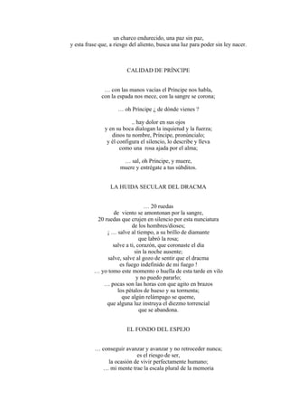 un charco endurecido, una paz sin paz,
y esta frase que, a riesgo del aliento, busca una luz para poder sin ley nacer.
CALIDAD DE PRÍNCIPE
… con las manos vacías el Príncipe nos habla,
con la espada nos mece, con la sangre se corona;
… oh Príncipe ¿ de dónde vienes ?
.. hay dolor en sus ojos
y en su boca dialogan la inquietud y la fuerza;
dinos tu nombre, Príncipe, pronúncialo;
y él configura el silencio, lo describe y lleva
como una rosa ajada por el alma;
… sal, oh Príncipe, y muere,
muere y entrégate a tus súbditos.
LA HUIDA SECULAR DEL DRACMA
… 20 ruedas
de viento se amontonan por la sangre,
20 ruedas que crujen en silencio por esta nunciatura
de los hombres/dioses;
¡ … salve al tiempo, a su brillo de diamante
que labró la rosa;
salve a ti, corazón, que coronaste el día
sin la noche ausente;
salve, salve al gozo de sentir que el dracma
es fuego indefinido de mi fuego !
… yo tomo este momento o huella de esta tarde en vilo
y no puedo pararlo;
… pocas son las horas con que agito en brazos
los pétalos de hueso y su tormenta;
que algún relámpago se queme,
que alguna luz instruya el diezmo torrencial
que se abandona.
EL FONDO DEL ESPEJO
… conseguir avanzar y avanzar y no retroceder nunca;
es el riesgo de ser,
la ocasión de vivir perfectamente humano;
… mi mente trae la escala plural de la memoria
 