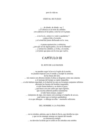 pero la vida no.
CRISTAL DE FUEGO
¿ ... de dónde, de dónde soy ?
y el silencio es un trote de caballos
con cadencia en las patas y una luz en la grupa;
… si no lo sé ¿ cómo ir o venir o quedarme ?
y pasa el día y la noche,
y el cristal del jinete disfrazado en la rosa;
… si pasan equinoccios y solsticios,
¿ por qué ser de alguna parte y no ser la libertad ?
… y tornan los caballos, y el día, y la noche,
y el jinete que pasa con la rosa que vuelve.
CAPÍTULO III
EL RITO DE LAS MANOS
… no pueden coger la luz ni el sigilo de la noche;
no pueden tropezar con el sonido y esculpir la armonía
de las líneas del aire;
… mis manos son abismos donde el alma se desgrana como una catarata
y el mensaje del tiempo se repite impasible;
….si sólo hubiera opacidad, si el alud de los ojos no levantara conjuntos infinitos
abriendo las fuentes del hombre inagotable,
si sólo forma hubiera y no dolor ni gozo;
¿ qué hacer con este canto que aquí esgrimo,
qué excelsa alfarería podría sustentarme
si todo fuera ensayo, espejo ?
… intérpretes de algo, mis manos son conmigo el empeño de un eco,
cual rumor que se instruye gastándose,
si es que albergan – o albergo en ellas – murmullo suficiente.
DEL HOMBRE A LA PALOMA
… no te extrañes, paloma, que te abata la lluvia, que destiña tus ojos
y que en un estanque amargo un regusto del mundo
se estremezca contigo;
… no desveles la dicha que te urdió en las entrañas esta sombra
 