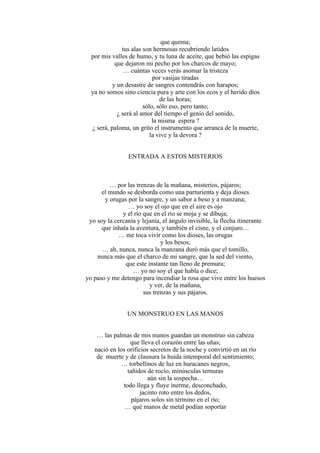 que quema;
tus alas son hermosas recubriendo latidos
por mis valles de humo, y tu luna de aceite, que bebió las espigas
que dejaron mi pecho por los charcos de mayo;
… cuántas veces verás asomar la tristeza
por vasijas tiradas
y un desastre de sangres contendrás con harapos;
ya no somos sino ciencia pura y arte con los ecos y el herido dios
de las horas;
sólo, sólo eso, pero tanto;
¿ será al amor del tiempo el genio del sonido,
la misma espera ?
¿ será, paloma, un grito el instrumento que arranca de la muerte,
la vive y la devora ?
ENTRADA A ESTOS MISTERIOS
… por las trenzas de la mañana, misterios, pájaros;
el mundo se desborda como una parturienta y deja dioses
y orugas por la sangre, y un sabor a beso y a manzana;
… yo soy el ojo que en el aire es ojo
y el río que en el río se moja y se dibuja;
yo soy la cercanía y lejanía, el ángulo invisible, la flecha itinerante
que inhala la aventura, y también el cisne, y el conjuro…
… me toca vivir como los dioses, las orugas
y los besos;
… ah, nunca, nunca la manzana duró más que el tomillo,
nunca más que el charco de mi sangre, que la sed del viento,
que este instante tan lleno de premura;
… yo no soy el que habla o dice;
yo paso y me detengo para incendiar la rosa que vive entre los huesos
y ver, de la mañana,
sus trenzas y sus pájaros.
UN MONSTRUO EN LAS MANOS
… las palmas de mis manos guardan un monstruo sin cabeza
que lleva el corazón entre las uñas;
nació en los orificios secretos de la noche y convirtió en un río
de muerte y de clausura la huida intemporal del sentimiento;
… torbellinos de luz en huracanes negros,
tañidos de rocío, minúsculas ternuras
aún sin la sospecha…
todo llega y fluye inerme, desconchado,
jacinto roto entre los dedos,
pájaros solos sin término en el río;
… qué manos de metal podían soportar
 