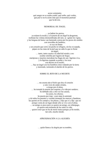 acoso semejante;
qué sangre no se acaba yendo, qué sorbo, qué verdor,
qué piel si no le asiste más que el monstruo puntual
que la devora.
MEMORIAL DE ÁNGEL
… ya ladran los perros,
ya reúnen la noche y a la puerta de un ángel la desgarran;
rechinan las volutas desmembradas del aire, se agitan los vigías,
y las lenguas de humo van lamiendo ceniza por los pozos de sombra
con rescoldos de lumbres;
… se oye un llanto
y un corazón que corre sin pecho ni refugios, sin ley ni espada,
pájaro en las rutas de la piel que no sabe lo que es llorar
un ángel;
… tanto, tanto cuesta a la edad del miedo y oro
ocultar estrellas por lagares de fuego;
mariposas y muertos merodean las llagas de una lágrima viva,
y la lágrima expande su poder y los toca
con decoro en la noche;
… hay un ángel con los hombros rotos rodando por la tierra
y muriendo, temiendo el alarido de los perros.
SOBRE EL RITO DE LA MUERTE
… me asusta aún el hielo que doy al corazón
y este vicio de andar errante,
a riesgo por el alma;
… he tomado la muerte por esquina y la vida por sendero;
he doblado una y otra vez las causas,
los actos, los efectos;
he puesto por traje y por atajo la amistad,
y de todos los puentes y veredas arranqué las marcas y banderas,
las quemé en los campos y las plazas, y dije que sí y dije que no
porque venía de un lugar donde sólo se vive con el alma;
… un amigo es poco pero yo quiero un amigo, un relámpago,
yo quiero una tormenta de luz entre la vida;
.. quiero creer que no he de morir nunca porque ya he tenido,
tan solo, mucho miedo.
APROXIMACIÓN A LA ALEGRÍA
… quién llama a la alegría por su nombre,
 