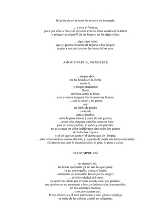 fui príncipe en tu seno sin reino y sin recuerdo;
… y eres y floreces,
pues que ciñes el talle de mi alma con los linos solares de la tierra
y porque vas al perfil de las horas y no las dejas solas;
… algo, algo habrá
que yo pueda llevarme de regreso a los fuegos;
siquiera sea este intento ferviente de los ojos.
AMOR Y PATRIA, NO MUERTE
…ningún dios
me ha besado en la frente
como tú,
y ningún manantial
llenó
mi boca como tu boca,
y no y nunca ninguna lluvia como tus brazos;
….con tu amor y mi patria
soy
un ídolo de piedra
cantando
ante el pueblo,
entre la pena intacta y pura de mis gentes;
… amor mío, ninguna canción como tu beso
para mi amor partido, lo sabes y comprendes;
no es a secas un dolor indiferente sino todos los granos
de todos los trigales
y el sol que los azota y el viento que los limpia;
… esto llena nuestras manos abiertas, y, a punto de morir con tantos inocentes,
el claro de tus ojos lo incendia todo, lo guía, lo pone a salvo.
NO SIEMPRE ASÍ
… no siempre así;
las horas quemadas ya no son las que quise,
ya no son orgullo, o risa, o llanto,
solamente un manantial futuro por la sangre;
… vivir la soledad del verso
es sentir un viento por el alma cosido a mil sus puñales;
me quiebro en un momento o busco cóndores aún desconocidos
en mis cumbres blancas;
… y no, no siempre así;
brillo efímero es el acto arrebatado y una gloria compleja
se nutre de las células usadas en venganza;
 