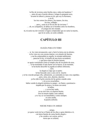 la flor de invierno entre hierba roja y nidos de banderas ?
… antes de que el pecho abrase y tengas la garganta seca,
levanta la cabeza y piensa en mí, que soy tu hermano,
y en él;
los tres somos las armas y las manos, los tres,
los tres, soldado;
… pero ¿ serás tú al fin mi flor de invierno ?
… oh, no compañero, tú debes ser el hombre entre los hombres,
el yunque de otro mundo,
tú, tú serás rey de ti mismo si logras comprender que no serás la muerte,
que tú no serás, no serás soldado.
CAPÍTULO III
ELEGÍA PARA UN TORO
… te he visto envanecerte, caer y herir la tierra con tu aliento;
te he visto rey con corona intacta y en cúmulo de fuerzas.
y me ha sorprendido tu orgullo, tu mirada indiferente;
… parecías la ley, el triunfo de una tierra secundaria;
… y qué poco dura la ilusión injusta;
se agota vorazmente como el simple olor de un pétalo de rosa;
… te ha tronchado el más fuerte sin la fuerza, te ha mentido,
te ha hecho describir la jugada en tablero diferente;
… toro,
la alegría es algo que se parte;
la has buscado cara a cara con la muerte
y te ha vencido porque ella, sabiamente, ya caminaba en rojo a tus espaldas;
…pero, mira, toro, duerme, duerme;
ya he oído el grito enorme de las gentes cuando caías
y tú ya no escuchabas;
había venido la alegría mientras tu sangre - en llanto y penitencia -
trepaba por la arena y la arena con ansia
la bebía;
… y ya no hay nada;
ya no eres toro, ni siquiera bestia;
eres la muerte atada a una cadena;
y te vas, te vas humillado y como siempre:
el cielo arriba,
la puerta enfrente.
NOCHE PARA UN AMIGO
… amigo,
yo quise vestir de luz el llanto de los días y quise dártelos a ti,
- mi único bastón de carne hecho alegría -
y ha venido a ser ceniza, polvo,
tierra que se esfuma;
 