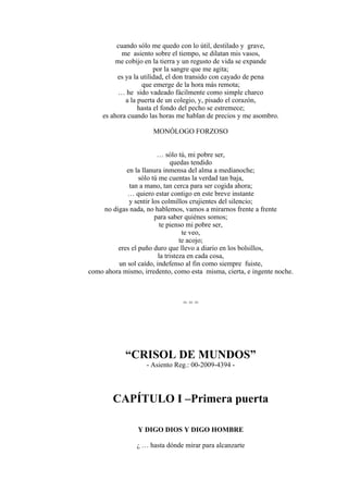 cuando sólo me quedo con lo útil, destilado y grave,
me asiento sobre el tiempo, se dilatan mis vasos,
me cobijo en la tierra y un regusto de vida se expande
por la sangre que me agita;
es ya la utilidad, el don transido con cayado de pena
que emerge de la hora más remota;
… he sido vadeado fácilmente como simple charco
a la puerta de un colegio, y, pisado el corazón,
hasta el fondo del pecho se estremece;
es ahora cuando las horas me hablan de precios y me asombro.
MONÓLOGO FORZOSO
… sólo tú, mi pobre ser,
quedas tendido
en la llanura inmensa del alma a medianoche;
sólo tú me cuentas la verdad tan baja,
tan a mano, tan cerca para ser cogida ahora;
… quiero estar contigo en este breve instante
y sentir los colmillos crujientes del silencio;
no digas nada, no hablemos, vamos a mirarnos frente a frente
para saber quiénes somos;
te pienso mi pobre ser,
te veo,
te acojo;
eres el puño duro que llevo a diario en los bolsillos,
la tristeza en cada cosa,
un sol caído, indefenso al fin como siempre fuiste,
como ahora mismo, irredento, como esta misma, cierta, e ingente noche.
= = =
“CRISOL DE MUNDOS”
- Asiento Reg.: 00-2009-4394 -
CAPÍTULO I –Primera puerta
Y DIGO DIOS Y DIGO HOMBRE
¿ … hasta dónde mirar para alcanzarte
 