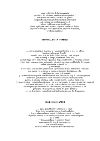 y qué perfección de luz se necesita
para hacer del hueso un sendero o asidero posible ?
mis ojos se entreabren y chirrían sus goznes
con pesada oscuridad; ¿ habrá escondida una alegría
cada vez que una sombra aparece …?
… clamo y pido por un sueño diferente,
clamo y pido por correr y correr en pos de una brizna de luz,
oh poder de mis ojos, sueño de mi alma, oh poder de hombre,
ayúdame, ayúdame.
HISTORIA DE UN HOMBRE
…como un amante en medio de la vida, aquel hombre se tocó los labios,
las sienes, el costado de dolor;
sentado, entrecruzó los dedos de las manos y clavó los ojos
sobre la tierra y el tiempo, sobre todo, sobre nada,
después tragó saliva con esfuerzo y pestañeó despacio el tiempo, la paciencia y la luz;
… tras siglos y generaciones, lentamente, introdujo una mano en el bolsillo del mundo,
- el de retaguardia, pensó tal vez -
y buscó algo;
la sacó vacía y se mesó los cabellos con aquel mar de tristeza de hombres y mujeres
que alguna vez se paran, se sientan y sin rencor dialogan con ella;
… y cayó tanto sol como es la soledad,
y cayó también la angustia, y las hierbas cercanas, las que crecen y al crecer se agolpan,
las mismas que al secarse secan las fuentes/corazón y la alegría verde,
pero no la amistad última de andar consigo mismo e idéntico hasta el fin;
[… aquel hombre - comentarían más tarde - no tuvo nacimiento, ni patria, ni edad para morirse]
… se levantó y estremeció su cuerpo como un río que marchara a despeñarse
sin más grito que un tambor del alma tronando, escrutando y diseñando el ser
que quería ser: dos gotas de amor y dos gotas de rocío;
… y sin dejar rastro, entre el más sutil de los silencios, un día desapareció.
DONDE ES EL AMOR
… dejad que el hombre y la mujer se amen
dejad libres los crepúsculos, y el canto del aire,
y la gota alborozada que retiene el divino secreto de esa lluvia;
… dejad que lumbres vivas construyan puentes con las luces más puras
de la tierra,
y dejad, dejad que el amanecer llegue,
no os preocupéis sino de que amanezca;
pero honrad la sangre;
su latido arranca el fuego vivificador del mundo.
 