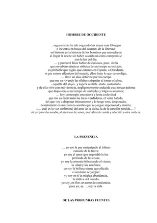 HOMBRE DE OCCIDENTE
.. seguramente he ido cogiendo los atajos más lóbregos
e inciertos en busca del sustento de la libertad;
mi historia es la historia de los hombres que enmudecen
al llegar la noche sin haber suscrito un claro compromiso
con la luz del día;
… y parecerá falaz hablar de esclavos, pues diréis
que reverbero utópicas milicias de un tiempo acrisolado;
es probable que digáis que estamos en España, u Occidente,
o que somos atlánticos del mundo; ellos dirán lo que yo no digo;
… llevo un dios deforme por mi cuerpo
que me va royendo las sílabas crispadas al tomar el alma,
- aquélla del atajo-. y áspera sentirla, atada, sustentarla
y de ella vivir con malvivencia, negligentemente seducida cual torcaz paloma
que dispusiera a un tiempo de múltiples y trágicos amantes;
… hoy contemplo esta nueva y lenta esclavitud
que me va enervando las luces verdaderas, el valor habido,
del que voy a disponer íntimamente y lo tengo roto, despiezado,
deambulante en mí como la sombra que se yergue impersonal y atónita;
¿… cuál es la voz subliminal del amo de la dicha, la de la canción perdida… ?
ah crepúsculo amado, ah milenio de amor, mortalmente asido y adscrito a otra codicia.
LA PRESENCIA
… yo soy la paz sosteniendo el tributo
radiante de la tierra;
yo soy el amor que engendró la luz
profunda de las cosas;
yo soy la armonía hilvanando el viento,
la edad y los confines;
yo soy la belleza eterna que plácida
e incólume se yergue;
yo soy en ti la mágica abundancia,
la dádiva del mundo;
yo soy, en flor, un ramo de conciencia,
pues yo, ay…, soy la vida.
DE LAS PROFUNDAS FUENTES
 
