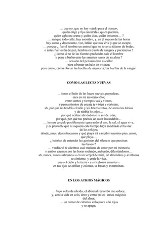 … que no, que no hay tejado para el tiempo;
… quién erige y fija catedrales, quién puentes,
quién aglutina arena y quién días, quién instantes… ?
… aunque todo calle, hay asombro, y, en el suceso de las horas
hay canto y desencanto, voz, latido que nos vive y que se escapa;
… porque ¿ fue el hombre un animal que no tuvo su tálamo de bodas,
o antes fue varón de paz, hembra en yunta de sangres y paciencias ?
¿ cómo si no de las fuentes profundas sale el hombre
y pone a barlovento las errantes naves de su alma ?
… ocasión del pensamiento es callar
para afrontar un halo de tristeza;
pero cómo, cómo obviar las huellas de memoria, las huellas de la sangre.
COMO LAS LUCES NUEVAS
.. tienes el halo de las luces nuevas, parpadeas,
eres en mí misterio sólo;
entre cantos y tiempos vas y vienes,
y pensamientos de encaje te visten y cortejan;
ah, por qué no tendrás el talle y los brazos rotos, de arena los labios
y de niebla los ojos…
por qué acabar abriéndome tu ser de alas,
por qué, por qué tus pechos de calor insondable…
… hemos crecido posiblemente ignorando el pan, la sal, el agua viva,
y es probable que ni siquiera este tiempo haya meditado el tic-tac
de los relojes;
dónde, pues, desembocamos y qué playa irá a recibir nuestros pies, amor,
qué playa…
¿ habrían de entender las gaviotas del silencio que precisan
tus besos ?
… verdiazul te adentras cual mañana de amor por mi memoria
y ambos caemos por las horas rodando, ardiendo, diluviándonos…
ah, nunca, nunca sabremos si en un vergel de miel, de almendros y avellanos
se cimienta y cruje la vida,
pues el cielo y la tierra - cual celosos amantes –
en tus ojos se orillan y colman, se besan y exterminan.
EN LOS ATRIOS MÁGICOS
… bajo velos de olvido, el abismal recuerdo me seduce,
y, con la vida en celo, abro y entro en los atrios mágicos
del alma;
… un rumor de caballos enloquece a lo lejos
y se apaga;
 